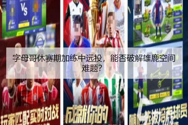 字母哥休赛期加练中远投，能否破解雄鹿空间难题？